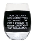 I Enjoy One Glass Of Wine Each Night For Its Health Benefits . . . The Other Glasses Are For My Witty Comebacks And Flawless Dance Moves. Stemless Wine Glass